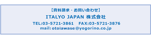 【資料請求・お問い合わせ】ITALYO JAPAN 株式会社
		TEL:03-5721-3861   FAX:03-5721-3986
		mail: ｏｔｏｉａｗａｓｅ@yogorino.co.jp
